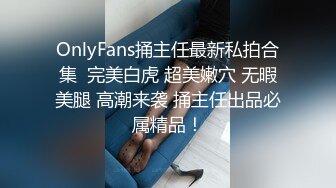 OnlyFans捅主任最新私拍合集  完美白虎 超美嫩穴 无暇美腿 高潮来袭 捅主任出品必属精品！