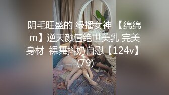 阴毛旺盛的 绿播女神 【绵绵m】逆天颜值绝世美乳 完美身材  裸舞抖奶自慰【124v】 (79)