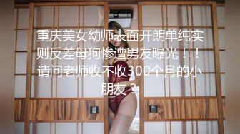 重庆美女幼师表面开朗单纯实则反差母狗惨遭男友曝光！！请问老师收不收300个月的小朋友？