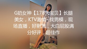 G奶女神【178大宝贝】长腿美女，KTV激情~找男模，现场直播，好刺激，大白屁股满分好评，超佳作