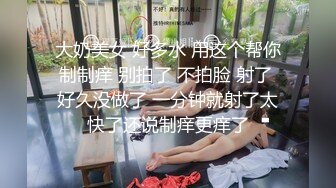 大奶美女 好多水 用这个帮你制制痒 别拍了 不拍脸 射了 好久没做了 一分钟就射了太快了还说制痒更痒了