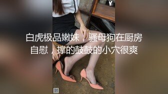 白虎极品嫩妹，骚母狗在厨房自慰，撑的鼓鼓的小穴很爽