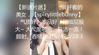 【新速片遞】 ♈♈♈很好看的美女，【spicylittlebunny】，气质好、衣品好，腰细屁股大~ 大尺度啪啪、口活一流！颜射、吞精[1.3G/MP4/28:39]