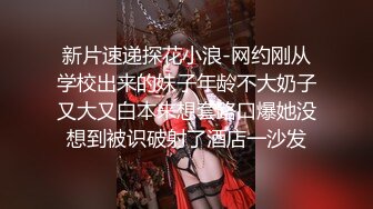 新片速递探花小浪-网约刚从学校出来的妹子年龄不大奶子又大又白本来想套路口爆她没想到被识破射了酒店一沙发