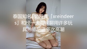 泰国知名E奶网黄「xreindeers」和榜一大哥裸聊用许多玩具抽插肥逼多次高潮