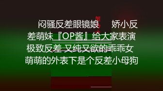 ☀️闷骚反差眼镜娘☀️娇小反差萌妹『OP酱』给大家表演极致反差 又纯又欲的乖乖女 萌萌的外表下是个反差小母狗