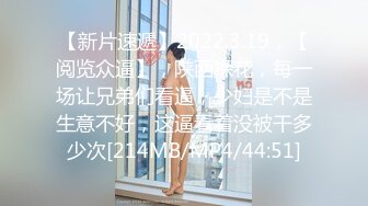 【新片速遞】2022.3.19，【阅览众逼】，陕西探花，每一场让兄弟们看逼，少妇是不是生意不好，这逼看着没被干多少次[214MB/MP4/44:51]