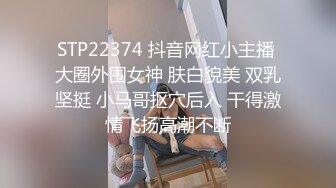 STP22374 抖音网红小主播 大圈外围女神 肤白貌美 双乳坚挺 小马哥抠穴后入 干得激情飞扬高潮不断