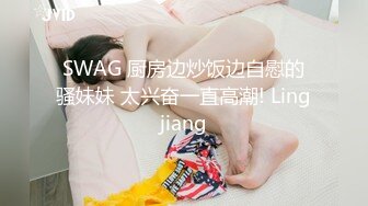 SWAG 厨房边炒饭边自慰的骚妹妹 太兴奋一直高潮! Lingjiang