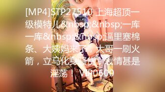 [MP4]STP27510 上海超顶一级模特儿&nbsp;&nbsp;一库一库&nbsp;&nbsp;逼里塞棉条、大姨妈来了，大哥一刷火箭，立马化身骚货，表情甚是淫荡！ VIP0600