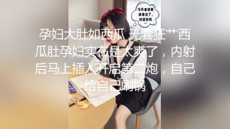 孕妇大肚如西瓜 无套狂艹西瓜肚孕妇实在是太爽了，内射后马上插入开启第二炮，自己给自己刷锅