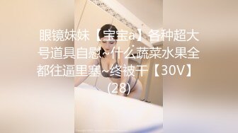 眼镜妹妹【宝宝a】各种超大号道具自慰~什么蔬菜水果全都往逼里塞~终被干【30V】 (28)