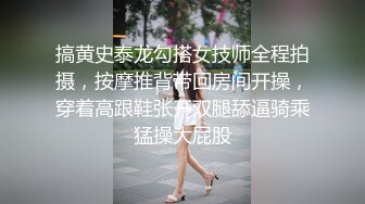 搞黄史泰龙勾搭女技师全程拍摄，按摩推背带回房间开操，穿着高跟鞋张开双腿舔逼骑乘猛操大屁股