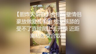 【胆炸天偷拍】合租隔壁情侣豪放做爱被偷拍 给女孩舔的受不了直接爬上去开操 近距离私密交合取景