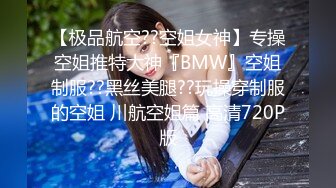 【极品航空??空姐女神】专操空姐推特大神『BMW』空姐制服??黑丝美腿??玩操穿制服的空姐 川航空姐篇 高清720P版