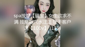 spa按摩【骚宝】女生欲求不满 按摩抠穴水汪汪 狂干客户逼【100v】 (139)