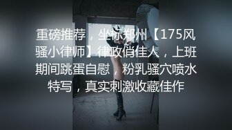 重磅推荐，坐标郑州【175风骚小律师】律政俏佳人，上班期间跳蛋自慰，粉乳骚穴喷水特写，真实刺激收藏佳作