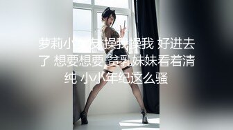 萝莉小女友 操我操我 好进去了 想要想要 贫乳妹妹看着清纯 小小年纪这么骚