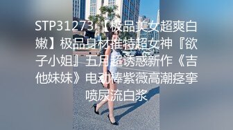 STP31273 【极品美女超爽白嫩】极品身材推特超女神『欲子小姐』五月超诱惑新作《吉他妹妹》电动棒紫薇高潮痉挛喷尿流白浆