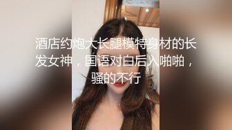 酒店约炮大长腿模特身材的长发女神，国语对白后入啪啪，骚的不行