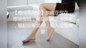 【勇闯东南亚】东南亚探花，眼镜御姐，带到房间洗澡开草，翘起屁股舔吊，后入姿势爆草