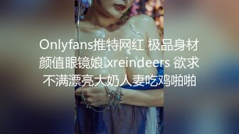 Onlyfans推特网红 极品身材颜值眼镜娘 xreindeers 欲求不满漂亮大奶人妻吃鸡啪啪