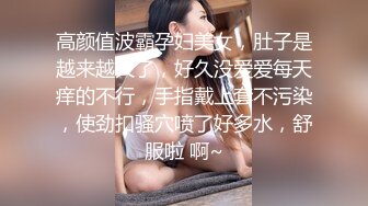 高颜值波霸孕妇美女，肚子是越来越大了，好久没爱爱每天痒的不行，手指戴上套不污染，使劲扣骚穴喷了好多水，舒服啦 啊~