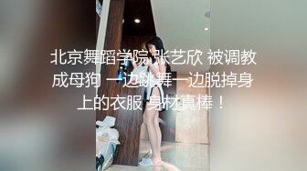 北京舞蹈学院 张艺欣 被调教成母狗 一边跳舞一边脱掉身上的衣服 身材真棒！