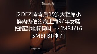 [2DF2]零零后19岁大粗屌小鲜肉微信约炮上海96年女骚妇插到她啊啊叫_ev [MP4/165MB][BT种子]