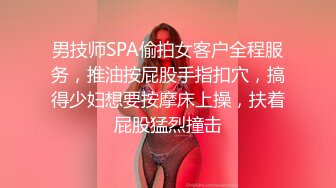 男技师SPA偷拍女客户全程服务，推油按屁股手指扣穴，搞得少妇想要按摩床上操，扶着屁股猛烈撞击