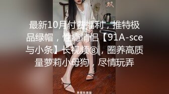 最新10月付费福利，推特极品绿帽，性瘾情侣【91A-sce与小条】长视频⑧，圈养高质量萝莉小母狗，尽情玩弄