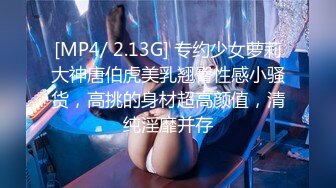 [MP4/ 2.13G] 专约少女萝莉大神唐伯虎美乳翘臀性感小骚货，高挑的身材超高颜值，清纯淫靡并存