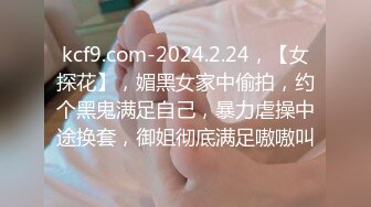 kcf9.com-2024.2.24，【女探花】，媚黑女家中偷拍，约个黑鬼满足自己，暴力虐操中途换套，御姐彻底满足嗷嗷叫