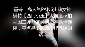 重磅！高人气PANS头牌女神模特【西门小玉】大尺度私拍视图二弹，各种露奶露逼情趣装，亮点是摄影师全程PUA对话2