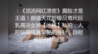 ：《顶流网红泄密》露脸才是王道！颜值天花板极品奇尺巨乳高冷女神【池林】私拍，人形玩偶极其罕见的身材，自慰揉奶各种淫荡