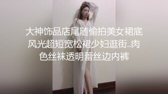 大神饰品店尾随偷拍美女裙底风光超短宽松裙少妇逛街..肉色丝袜透明蕾丝边内裤