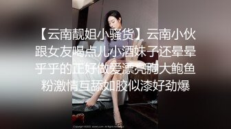 【云南靓姐小骚货】云南小伙跟女友喝点儿小酒妹子还晕晕乎乎的正好做爱漂亮胸大鲍鱼粉激情互舔如胶似漆好劲爆