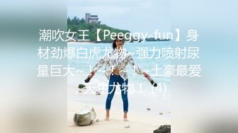 潮吹女王【Peeggy-fun】身材劲爆白虎尤物~强力喷射尿量巨大~！~！~！~土豪最爱，天生尤物！ (4)