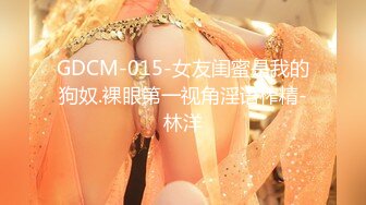 GDCM-015-女友闺蜜是我的狗奴.裸眼第一视角淫语榨精-林洋