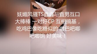 妩媚风骚TS鑫鑫与直男互口大棒棒 一对好CP 互相搞基，吃鸡巴像吃糖似的 嘴巴吧唧吧唧饷 好美味！