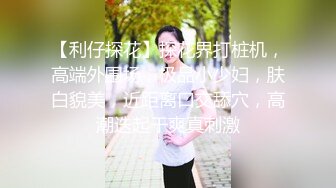 【利仔探花】探花界打桩机，高端外围场，极品小少妇，肤白貌美，近距离口交舔穴，高潮迭起干爽真刺激