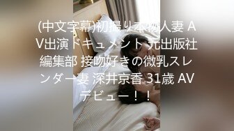 (中文字幕)初撮り本物人妻 AV出演ドキュメント 元出版社編集部 接吻好きの微乳スレンダー妻 深井京香 31歳 AVデビュー！！