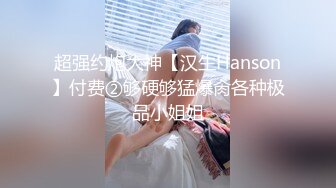 超强约炮大神【汉生Hanson】付费②够硬够猛爆肏各种极品小姐姐