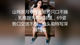 山鸡岁月专攻女技师只口不操，乳推拨开内裤舔逼，69姿势口交活不错，镜头前特写深喉插嘴