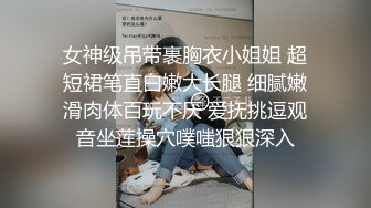 女神级吊带裹胸衣小姐姐 超短裙笔直白嫩大长腿 细腻嫩滑肉体百玩不厌 爱抚挑逗观音坐莲操穴噗嗤狠狠深入