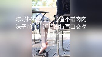 陈导探花约了个颜值不错肉肉妹子啪啪，近距离特写口交摸逼口半天不硬