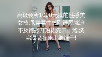 高级会所1000元找的性感美女技师,穿着性感刚进屋就迫不及待掀开短裙先干一炮,洗完澡又在床上继续干!