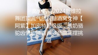 ⚫️⚫️高价购得2024新维拉舞团顶流气质长腿酒窝女神【阿紫】加密特超级版，透奶骆驼齿情趣搔首弄姿劲曲摇摆挑逗