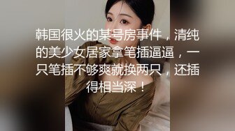 韩国很火的某号房事件，清纯的美少女居家拿笔插逼逼，一只笔插不够爽就换两只，还插得相当深！