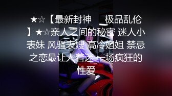 ★☆【最新封神❤️极品乱伦】★☆亲人之间的秘密 迷人小表妹 风骚表嫂 高冷姐姐 禁忌之恋最让人着迷 一场疯狂的性爱